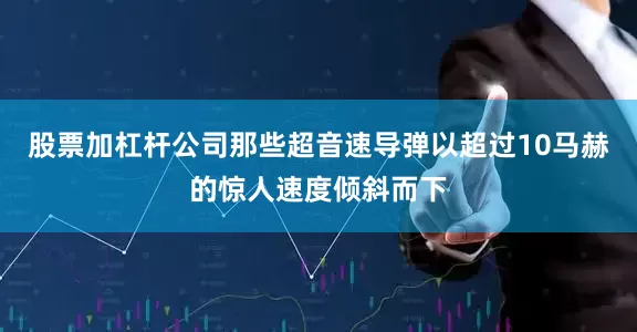股票加杠杆公司那些超音速导弹以超过10马赫的惊人速度倾斜而下