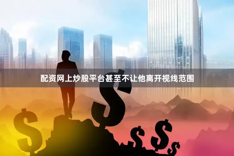 配资网上炒股平台甚至不让他离开视线范围