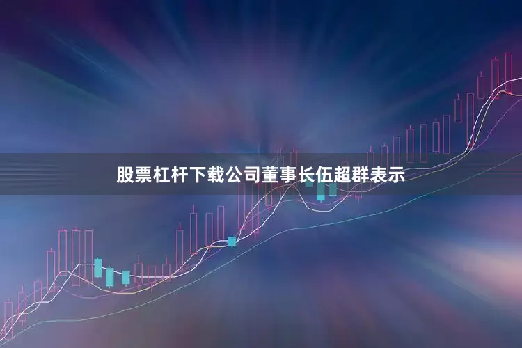 股票杠杆下载公司董事长伍超群表示
