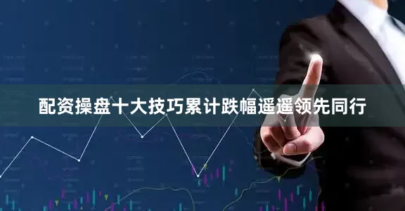 配资操盘十大技巧累计跌幅遥遥领先同行