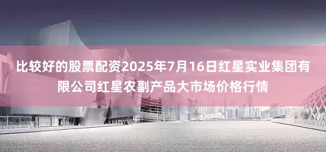 比较好的股票配资2025年7月16日红星实业集团有限公司红星农副产品大市场价格行情