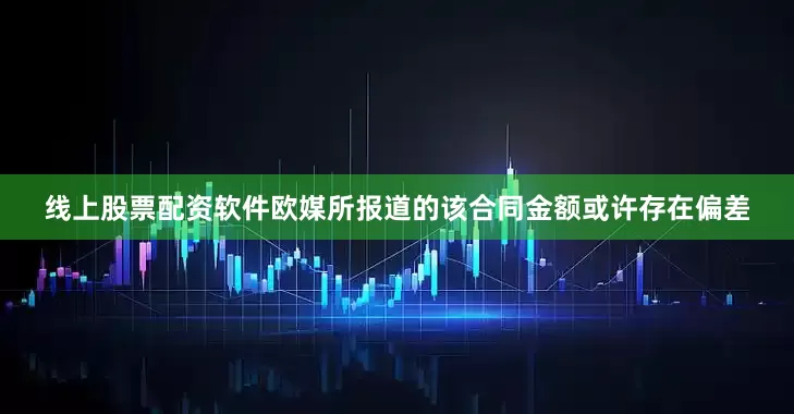 线上股票配资软件欧媒所报道的该合同金额或许存在偏差