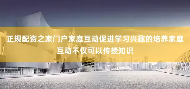 正规配资之家门户家庭互动促进学习兴趣的培养家庭互动不仅可以传授知识