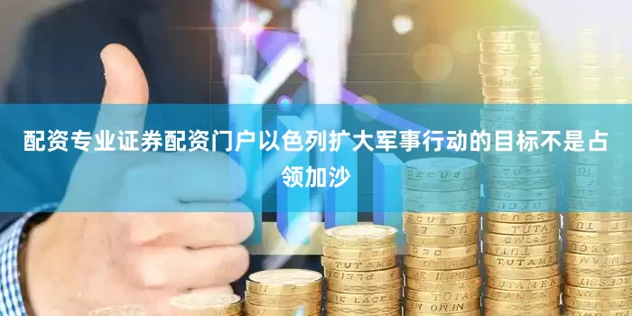 配资专业证券配资门户以色列扩大军事行动的目标不是占领加沙
