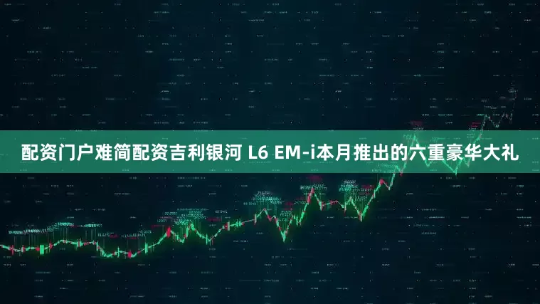 配资门户难简配资吉利银河 L6 EM-i本月推出的六重豪华大礼