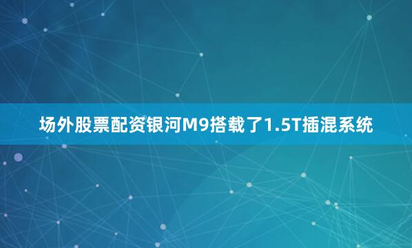 场外股票配资银河M9搭载了1.5T插混系统