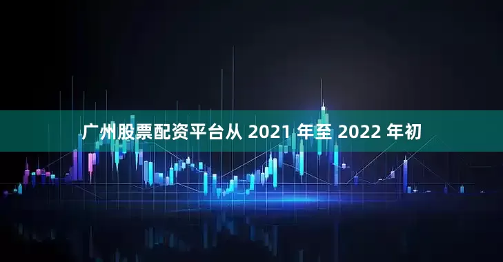 广州股票配资平台从 2021 年至 2022 年初
