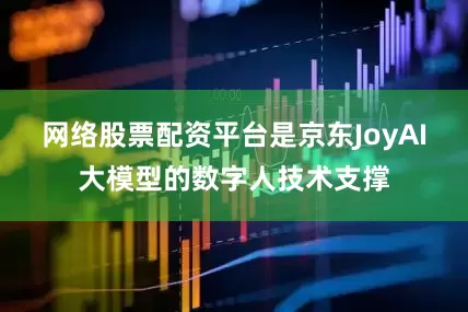 网络股票配资平台是京东JoyAI大模型的数字人技术支撑