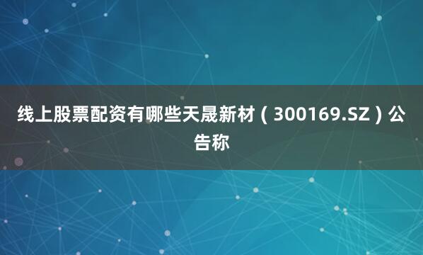 线上股票配资有哪些天晟新材 ( 300169.SZ ) 公告称